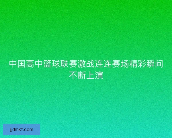 中国高中篮球联赛激战连连赛场精彩瞬间不断上演