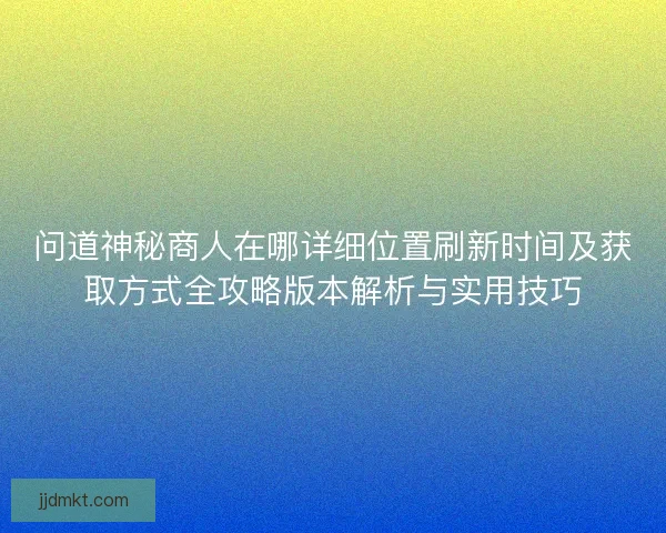 问道神秘商人在哪详细位置刷新时间及获取方式全攻略版本解析与实用技巧